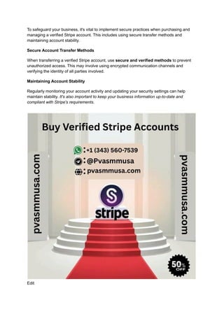 To safeguard your business, it's vital to implement secure practices when purchasing and
managing a verified Stripe account. This includes using secure transfer methods and
maintaining account stability.
Secure Account Transfer Methods
When transferring a verified Stripe account, use secure and verified methods to prevent
unauthorized access. This may involve using encrypted communication channels and
verifying the identity of all parties involved.
Maintaining Account Stability
Regularly monitoring your account activity and updating your security settings can help
maintain stability. It's also important to keep your business information up-to-date and
compliant with Stripe's requirements.
Edit
 