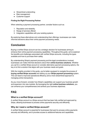 ●​ Streamlined underwriting
●​ Risk management
●​ Customer support
Finding the Right Processing Partner
When selecting a payment processing partner, consider factors such as:
1.​ Reputation and reliability
2.​ Range of services offered
3.​ Integration capabilities with your existing systems
By exploring these alternatives and understanding their offerings, businesses can make
informed decisions about their online payment processing needs.
Conclusion
Buying a verified Stripe account can be a strategic decision for businesses aiming to
enhance their online payment processing capabilities. Throughout this guide, we've explored
the benefits and challenges associated with verified Stripe accounts, including the types
available and how to purchase them safely.
By understanding Stripe's payment processing and the legal considerations involved,
businesses can make informed decisions about their online business solutions. Whether
you opt for a verified Stripe account or consider alternative payment processing options, the
key is to find a solution that aligns with your business needs and goals.
With the insights provided in this guide, you're better equipped to navigate the process of
buying verified Stripe accounts and setting up your Stripe payment processing system.
This can lead to improved operational efficiency and a more streamlined approach to
managing online transactions.
As you move forward, consider how Stripe's capabilities can support your business growth
and expansion into new markets. By leveraging the right online business solutions, you
can enhance your competitiveness and achieve your business objectives.
FAQ
What is a verified Stripe account?
A verified Stripe account is a Stripe account that has been fully verified and approved by
Stripe, allowing businesses to process online payments securely and efficiently.
Why do I need a verified Stripe account?
A verified Stripe account is essential for businesses that want to process online payments
securely and efficiently, and it provides access to additional features and capabilities.
 