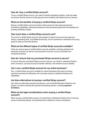 How do I buy a verified Stripe account?
To buy a verified Stripe account, you need to identify reputable providers, verify the seller,
and ensure that the account is fully approved and compliant with Stripe's terms of service.
What are the benefits of buying a verified Stripe account?
Buying a verified Stripe account provides instant access to fully approved payment
processing capabilities, allowing businesses to start processing payments immediately and
avoiding verification delays.
How much does a verified Stripe account cost?
The cost of a verified Stripe account varies based on factors such as account age and
history, processing limits, and additional services, and it's essential to understand the pricing
guide to make an informed decision.
What are the different types of verified Stripe accounts available?
There are various types of verified Stripe accounts available, including standard and
advanced accounts, as well as country-specific accounts, such as US-based and
international options.
How do I ensure that my purchased Stripe account is secure?
To ensure that your purchased Stripe account is secure, you need to understand Stripe's
terms of service, use secure account transfer methods, and maintain account stability.
Can I use a verified Stripe account for my online business?
Yes, a verified Stripe account is suitable for online businesses that want to process
payments securely and efficiently, and it provides access to additional features and
capabilities.
Are there alternatives to buying a verified Stripe account?
Yes, there are alternative payment processors, such as PayPal Business Solutions and
Square, as well as working with payment processing partners, including payment
facilitators.
What are the legal considerations when buying a verified Stripe
account?
When buying a verified Stripe account, it's essential to understand Stripe's terms of service,
account ownership policies, and potential terms violations to ensure compliance.
 