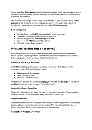 Having a verified Stripe account can significantly boost your online business by providing a
reliable and trusted payment gateway. However, the verification process can be lengthy and
sometimes unsuccessful.
This is where purchasing a verified Stripe account can be a viable solution, offering instant
access to a fully functional payment processing system. In this guide, we'll explore the
benefits and challenges associated with buying verified Stripe accounts.
Key Takeaways
●​ Benefits of using verified Stripe accounts for online businesses
●​ Challenges in creating and verifying a Stripe account
●​ How to safely purchase verified Stripe accounts
●​ Types of verified Stripe accounts available
●​ Pricing for verified Stripe accounts
What Are Verified Stripe Accounts?
For businesses aiming to expand their online presence, verified Stripe accounts offer a
secure payment processing solution. Verified Stripe accounts are essential for businesses
that want to process online payments efficiently and securely.
Definition and Basic Features
Verified Stripe accounts are designed to provide businesses with a robust payment
processing system. The basic features include:
●​ Global payment acceptance
●​ Developer-friendly tools
●​ Advanced security measures
These features enable businesses to accept payments from a wide range of customers
worldwide, making it easier to expand their market reach.
Account Levels and Capabilities
Stripe offers different account levels, each with its own set of capabilities. These levels are
designed to cater to various business needs, from basic to advanced.
Integration Options
Verified Stripe accounts can be integrated with various e-commerce platforms and business
systems, allowing for seamless payment processing. This integration capability is a key
feature that makes Stripe a preferred choice among businesses.
Verification Process Overview
 