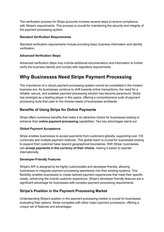 The verification process for Stripe accounts involves several steps to ensure compliance
with Stripe's requirements. This process is crucial for maintaining the security and integrity of
the payment processing system.
Standard Verification Requirements
Standard verification requirements include providing basic business information and identity
verification.
Advanced Verification Steps
Advanced verification steps may include additional documentation and information to further
verify the business identity and comply with regulatory requirements.
Why Businesses Need Stripe Payment Processing
The importance of a robust payment processing system cannot be overstated in the modern
business era. As businesses continue to shift towards online transactions, the need for a
reliable, secure, and scalable payment processing solution has become paramount. Stripe
has emerged as a leading player in this space, offering a comprehensive suite of payment
processing tools that cater to the diverse needs of businesses worldwide.
Benefits of Using Stripe for Online Payments
Stripe offers numerous benefits that make it an attractive choice for businesses looking to
enhance their online payment processing capabilities. Two key advantages stand out:
Global Payment Acceptance
Stripe enables businesses to accept payments from customers globally, supporting over 135
currencies and multiple payment methods. This global reach is crucial for businesses looking
to expand their customer base beyond geographical boundaries. With Stripe, businesses
can accept payments in the currency of their choice, making it easier to operate
internationally.
Developer-Friendly Features
Stripe's API is designed to be highly customizable and developer-friendly, allowing
businesses to integrate payment processing seamlessly into their existing systems. This
flexibility enables businesses to create tailored payment experiences that meet their specific
needs, enhancing the overall customer experience. Stripe's developer-friendly features are a
significant advantage for businesses with complex payment processing requirements.
Stripe's Position in the Payment Processing Market
Understanding Stripe's position in the payment processing market is crucial for businesses
evaluating their options. Stripe competes with other major payment processors, offering a
unique set of features and advantages.
 