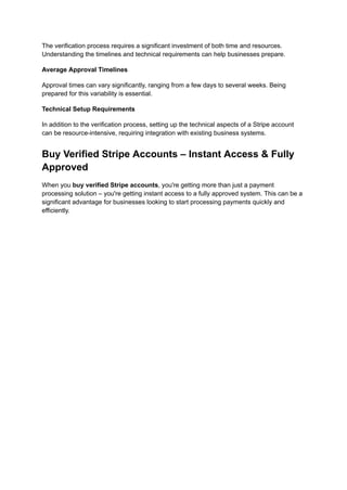 The verification process requires a significant investment of both time and resources.
Understanding the timelines and technical requirements can help businesses prepare.
Average Approval Timelines
Approval times can vary significantly, ranging from a few days to several weeks. Being
prepared for this variability is essential.
Technical Setup Requirements
In addition to the verification process, setting up the technical aspects of a Stripe account
can be resource-intensive, requiring integration with existing business systems.
Buy Verified Stripe Accounts – Instant Access & Fully
Approved
When you buy verified Stripe accounts, you're getting more than just a payment
processing solution – you're getting instant access to a fully approved system. This can be a
significant advantage for businesses looking to start processing payments quickly and
efficiently.
 
