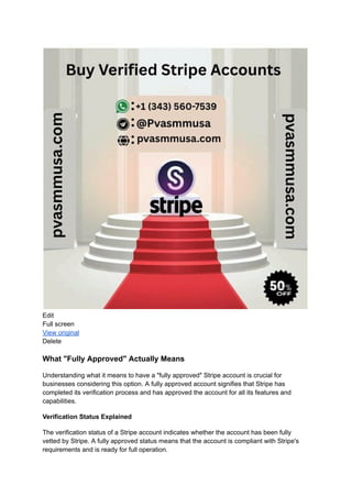 Edit
Full screen
View original
Delete
What "Fully Approved" Actually Means
Understanding what it means to have a "fully approved" Stripe account is crucial for
businesses considering this option. A fully approved account signifies that Stripe has
completed its verification process and has approved the account for all its features and
capabilities.
Verification Status Explained
The verification status of a Stripe account indicates whether the account has been fully
vetted by Stripe. A fully approved status means that the account is compliant with Stripe's
requirements and is ready for full operation.
 