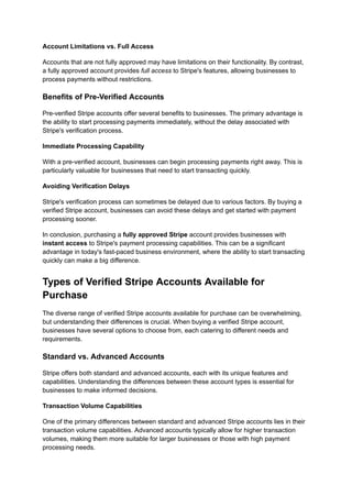 Account Limitations vs. Full Access
Accounts that are not fully approved may have limitations on their functionality. By contrast,
a fully approved account provides full access to Stripe's features, allowing businesses to
process payments without restrictions.
Benefits of Pre-Verified Accounts
Pre-verified Stripe accounts offer several benefits to businesses. The primary advantage is
the ability to start processing payments immediately, without the delay associated with
Stripe's verification process.
Immediate Processing Capability
With a pre-verified account, businesses can begin processing payments right away. This is
particularly valuable for businesses that need to start transacting quickly.
Avoiding Verification Delays
Stripe's verification process can sometimes be delayed due to various factors. By buying a
verified Stripe account, businesses can avoid these delays and get started with payment
processing sooner.
In conclusion, purchasing a fully approved Stripe account provides businesses with
instant access to Stripe's payment processing capabilities. This can be a significant
advantage in today's fast-paced business environment, where the ability to start transacting
quickly can make a big difference.
Types of Verified Stripe Accounts Available for
Purchase
The diverse range of verified Stripe accounts available for purchase can be overwhelming,
but understanding their differences is crucial. When buying a verified Stripe account,
businesses have several options to choose from, each catering to different needs and
requirements.
Standard vs. Advanced Accounts
Stripe offers both standard and advanced accounts, each with its unique features and
capabilities. Understanding the differences between these account types is essential for
businesses to make informed decisions.
Transaction Volume Capabilities
One of the primary differences between standard and advanced Stripe accounts lies in their
transaction volume capabilities. Advanced accounts typically allow for higher transaction
volumes, making them more suitable for larger businesses or those with high payment
processing needs.
 