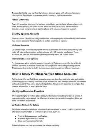 Transaction limits vary significantly between account types, with advanced accounts
offering more flexibility for businesses with fluctuating or high-volume sales.
Feature Differences
Beyond transaction volumes, the features available on standard and advanced accounts
differ. Advanced accounts often include additional features such as advanced fraud
detection, more comprehensive reporting tools, and enhanced customer support.
Country-Specific Accounts
Stripe accounts can also be categorized based on their geographical availability. Businesses
may require accounts that are specific to certain countries or regions.
US-Based Accounts
US-based Stripe accounts are popular among businesses due to their compatibility with
major US payment processors and compliance with US financial regulations. These
accounts are ideal for businesses operating primarily within the United States.
International Account Options
For businesses with a global presence, international Stripe accounts offer the ability to
process payments in multiple currencies and comply with various regional regulations.
These accounts provide flexibility for businesses operating across different countries.
How to Safely Purchase Verified Stripe Accounts
As the demand for verified Stripe accounts grows, so does the need for a safe and reliable
purchasing process. Buying a verified Stripe account can be a strategic move for businesses
looking to expand their online payment capabilities. However, it's essential to navigate this
process with caution to avoid potential risks.
Identifying Reputable Providers
When searching for a verified Stripe account, identifying reputable providers is crucial. A
trustworthy seller can make all the difference in ensuring a smooth transaction. Here are
some key factors to consider:
Verification Methods for Sellers
Reputable sellers typically have robust verification methods in place. Look for providers that
offer clear documentation or verification processes, such as:
●​ Proof of Stripe account verification
●​ Business registration documents
●​ Clear communication channels
These indicators can help you assess the seller's credibility.
 