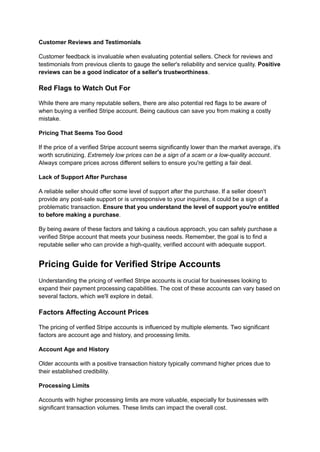Customer Reviews and Testimonials
Customer feedback is invaluable when evaluating potential sellers. Check for reviews and
testimonials from previous clients to gauge the seller's reliability and service quality. Positive
reviews can be a good indicator of a seller's trustworthiness.
Red Flags to Watch Out For
While there are many reputable sellers, there are also potential red flags to be aware of
when buying a verified Stripe account. Being cautious can save you from making a costly
mistake.
Pricing That Seems Too Good
If the price of a verified Stripe account seems significantly lower than the market average, it's
worth scrutinizing. Extremely low prices can be a sign of a scam or a low-quality account.
Always compare prices across different sellers to ensure you're getting a fair deal.
Lack of Support After Purchase
A reliable seller should offer some level of support after the purchase. If a seller doesn't
provide any post-sale support or is unresponsive to your inquiries, it could be a sign of a
problematic transaction. Ensure that you understand the level of support you're entitled
to before making a purchase.
By being aware of these factors and taking a cautious approach, you can safely purchase a
verified Stripe account that meets your business needs. Remember, the goal is to find a
reputable seller who can provide a high-quality, verified account with adequate support.
Pricing Guide for Verified Stripe Accounts
Understanding the pricing of verified Stripe accounts is crucial for businesses looking to
expand their payment processing capabilities. The cost of these accounts can vary based on
several factors, which we'll explore in detail.
Factors Affecting Account Prices
The pricing of verified Stripe accounts is influenced by multiple elements. Two significant
factors are account age and history, and processing limits.
Account Age and History
Older accounts with a positive transaction history typically command higher prices due to
their established credibility.
Processing Limits
Accounts with higher processing limits are more valuable, especially for businesses with
significant transaction volumes. These limits can impact the overall cost.
 