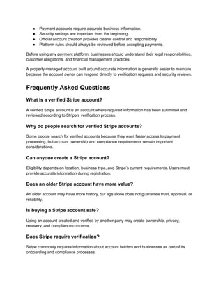 ●​ Payment accounts require accurate business information.
●​ Security settings are important from the beginning.
●​ Official account creation provides clearer control and responsibility.
●​ Platform rules should always be reviewed before accepting payments.
Before using any payment platform, businesses should understand their legal responsibilities,
customer obligations, and financial management practices.
A properly managed account built around accurate information is generally easier to maintain
because the account owner can respond directly to verification requests and security reviews.
Frequently Asked Questions
What is a verified Stripe account?
A verified Stripe account is an account where required information has been submitted and
reviewed according to Stripe’s verification process.
Why do people search for verified Stripe accounts?
Some people search for verified accounts because they want faster access to payment
processing, but account ownership and compliance requirements remain important
considerations.
Can anyone create a Stripe account?
Eligibility depends on location, business type, and Stripe’s current requirements. Users must
provide accurate information during registration.
Does an older Stripe account have more value?
An older account may have more history, but age alone does not guarantee trust, approval, or
reliability.
Is buying a Stripe account safe?
Using an account created and verified by another party may create ownership, privacy,
recovery, and compliance concerns.
Does Stripe require verification?
Stripe commonly requires information about account holders and businesses as part of its
onboarding and compliance processes.
 