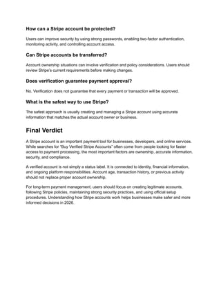 How can a Stripe account be protected?
Users can improve security by using strong passwords, enabling two-factor authentication,
monitoring activity, and controlling account access.
Can Stripe accounts be transferred?
Account ownership situations can involve verification and policy considerations. Users should
review Stripe’s current requirements before making changes.
Does verification guarantee payment approval?
No. Verification does not guarantee that every payment or transaction will be approved.
What is the safest way to use Stripe?
The safest approach is usually creating and managing a Stripe account using accurate
information that matches the actual account owner or business.
Final Verdict
A Stripe account is an important payment tool for businesses, developers, and online services.
While searches for “Buy Verified Stripe Accounts” often come from people looking for faster
access to payment processing, the most important factors are ownership, accurate information,
security, and compliance.
A verified account is not simply a status label. It is connected to identity, financial information,
and ongoing platform responsibilities. Account age, transaction history, or previous activity
should not replace proper account ownership.
For long-term payment management, users should focus on creating legitimate accounts,
following Stripe policies, maintaining strong security practices, and using official setup
procedures. Understanding how Stripe accounts work helps businesses make safer and more
informed decisions in 2026.
 