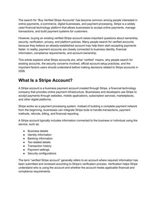 The search for “Buy Verified Stripe Accounts” has become common among people interested in
online payments, e-commerce, digital businesses, and payment processing. Stripe is a widely
used financial technology platform that allows businesses to accept online payments, manage
transactions, and build payment systems for customers.
However, buying an existing verified Stripe account raises important questions about ownership,
security, verification, privacy, and platform policies. Many people search for verified accounts
because they believe an already-established account may help them start accepting payments
faster. In reality, payment accounts are closely connected to business identity, financial
information, compliance requirements, and account ownership.
This article explains what Stripe accounts are, what “verified” means, why people search for
existing accounts, the security concerns involved, official account setup practices, and the
important factors users should understand before making decisions related to Stripe accounts in
2026.
What Is a Stripe Account?
A Stripe account is a business payment account created through Stripe, a financial technology
company that provides online payment infrastructure. Businesses and developers use Stripe to
accept payments through websites, mobile applications, subscription services, marketplaces,
and other digital platforms.
Stripe works as a payment processing system. Instead of building a complete payment network
from the beginning, businesses can integrate Stripe tools to handle transactions, payment
methods, refunds, billing, and financial reporting.
A Stripe account typically includes information connected to the business or individual using the
service, such as:
●​ Business details
●​ Identity information
●​ Banking information
●​ Tax-related details
●​ Transaction history
●​ Payment settings
●​ Security configurations
The term “verified Stripe account” generally refers to an account where required information has
been submitted and reviewed according to Stripe’s verification process. Verification helps Stripe
understand who is using the account and whether the account meets applicable financial and
compliance requirements.
 
