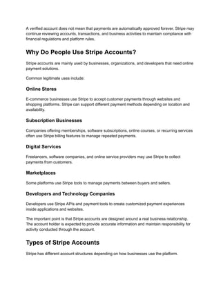 A verified account does not mean that payments are automatically approved forever. Stripe may
continue reviewing accounts, transactions, and business activities to maintain compliance with
financial regulations and platform rules.
Why Do People Use Stripe Accounts?
Stripe accounts are mainly used by businesses, organizations, and developers that need online
payment solutions.
Common legitimate uses include:
Online Stores
E-commerce businesses use Stripe to accept customer payments through websites and
shopping platforms. Stripe can support different payment methods depending on location and
availability.
Subscription Businesses
Companies offering memberships, software subscriptions, online courses, or recurring services
often use Stripe billing features to manage repeated payments.
Digital Services
Freelancers, software companies, and online service providers may use Stripe to collect
payments from customers.
Marketplaces
Some platforms use Stripe tools to manage payments between buyers and sellers.
Developers and Technology Companies
Developers use Stripe APIs and payment tools to create customized payment experiences
inside applications and websites.
The important point is that Stripe accounts are designed around a real business relationship.
The account holder is expected to provide accurate information and maintain responsibility for
activity conducted through the account.
Types of Stripe Accounts
Stripe has different account structures depending on how businesses use the platform.
 