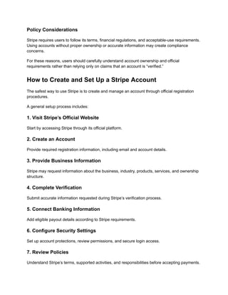 Policy Considerations
Stripe requires users to follow its terms, financial regulations, and acceptable-use requirements.
Using accounts without proper ownership or accurate information may create compliance
concerns.
For these reasons, users should carefully understand account ownership and official
requirements rather than relying only on claims that an account is “verified.”
How to Create and Set Up a Stripe Account
The safest way to use Stripe is to create and manage an account through official registration
procedures.
A general setup process includes:
1. Visit Stripe’s Official Website
Start by accessing Stripe through its official platform.
2. Create an Account
Provide required registration information, including email and account details.
3. Provide Business Information
Stripe may request information about the business, industry, products, services, and ownership
structure.
4. Complete Verification
Submit accurate information requested during Stripe’s verification process.
5. Connect Banking Information
Add eligible payout details according to Stripe requirements.
6. Configure Security Settings
Set up account protections, review permissions, and secure login access.
7. Review Policies
Understand Stripe’s terms, supported activities, and responsibilities before accepting payments.
 