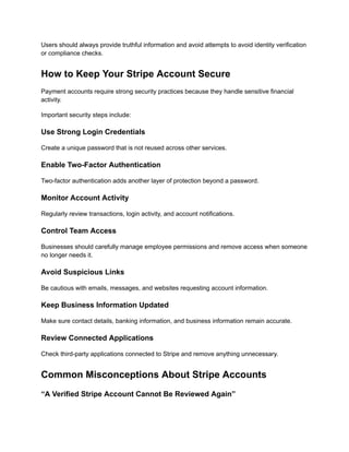 Users should always provide truthful information and avoid attempts to avoid identity verification
or compliance checks.
How to Keep Your Stripe Account Secure
Payment accounts require strong security practices because they handle sensitive financial
activity.
Important security steps include:
Use Strong Login Credentials
Create a unique password that is not reused across other services.
Enable Two-Factor Authentication
Two-factor authentication adds another layer of protection beyond a password.
Monitor Account Activity
Regularly review transactions, login activity, and account notifications.
Control Team Access
Businesses should carefully manage employee permissions and remove access when someone
no longer needs it.
Avoid Suspicious Links
Be cautious with emails, messages, and websites requesting account information.
Keep Business Information Updated
Make sure contact details, banking information, and business information remain accurate.
Review Connected Applications
Check third-party applications connected to Stripe and remove anything unnecessary.
Common Misconceptions About Stripe Accounts
“A Verified Stripe Account Cannot Be Reviewed Again”
 