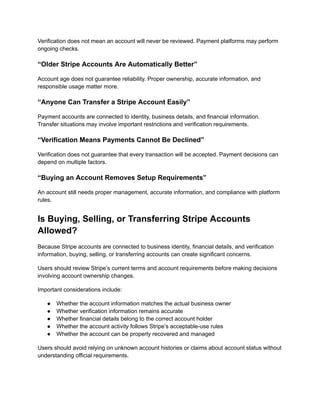 Verification does not mean an account will never be reviewed. Payment platforms may perform
ongoing checks.
“Older Stripe Accounts Are Automatically Better”
Account age does not guarantee reliability. Proper ownership, accurate information, and
responsible usage matter more.
“Anyone Can Transfer a Stripe Account Easily”
Payment accounts are connected to identity, business details, and financial information.
Transfer situations may involve important restrictions and verification requirements.
“Verification Means Payments Cannot Be Declined”
Verification does not guarantee that every transaction will be accepted. Payment decisions can
depend on multiple factors.
“Buying an Account Removes Setup Requirements”
An account still needs proper management, accurate information, and compliance with platform
rules.
Is Buying, Selling, or Transferring Stripe Accounts
Allowed?
Because Stripe accounts are connected to business identity, financial details, and verification
information, buying, selling, or transferring accounts can create significant concerns.
Users should review Stripe’s current terms and account requirements before making decisions
involving account ownership changes.
Important considerations include:
●​ Whether the account information matches the actual business owner
●​ Whether verification information remains accurate
●​ Whether financial details belong to the correct account holder
●​ Whether the account activity follows Stripe’s acceptable-use rules
●​ Whether the account can be properly recovered and managed
Users should avoid relying on unknown account histories or claims about account status without
understanding official requirements.
 
