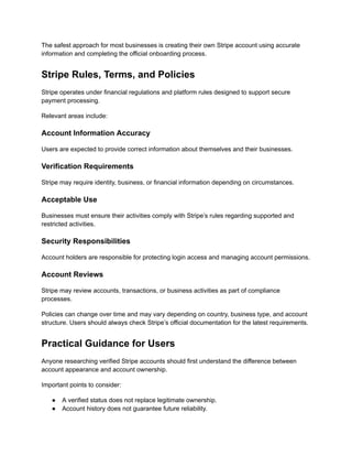 The safest approach for most businesses is creating their own Stripe account using accurate
information and completing the official onboarding process.
Stripe Rules, Terms, and Policies
Stripe operates under financial regulations and platform rules designed to support secure
payment processing.
Relevant areas include:
Account Information Accuracy
Users are expected to provide correct information about themselves and their businesses.
Verification Requirements
Stripe may require identity, business, or financial information depending on circumstances.
Acceptable Use
Businesses must ensure their activities comply with Stripe’s rules regarding supported and
restricted activities.
Security Responsibilities
Account holders are responsible for protecting login access and managing account permissions.
Account Reviews
Stripe may review accounts, transactions, or business activities as part of compliance
processes.
Policies can change over time and may vary depending on country, business type, and account
structure. Users should always check Stripe’s official documentation for the latest requirements.
Practical Guidance for Users
Anyone researching verified Stripe accounts should first understand the difference between
account appearance and account ownership.
Important points to consider:
●​ A verified status does not replace legitimate ownership.
●​ Account history does not guarantee future reliability.
 