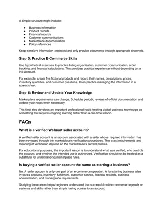 A simple structure might include:
● Business information
● Product records
● Financial records
● Customer communications
● Marketplace documentation
● Policy references
Keep sensitive information protected and only provide documents through appropriate channels.
Step 5: Practice E-Commerce Skills
Use hypothetical exercises to practice listing organization, customer communication, order
tracking, and financial calculations. This provides practical experience without depending on a
live account.
For example, create five fictional products and record their names, descriptions, prices,
inventory quantities, and customer questions. Then practice managing the information in a
spreadsheet.
Step 6: Review and Update Your Knowledge
Marketplace requirements can change. Schedule periodic reviews of official documentation and
update your notes when necessary.
This final step develops an important professional habit: treating digital-business knowledge as
something that requires ongoing learning rather than a one-time lesson.
FAQs
What is a verified Walmart seller account?
A verified seller account is an account associated with a seller whose required information has
been reviewed through the marketplace's verification procedures. The exact requirements and
meaning of verification depend on the marketplace's current policies.
For educational purposes, the important lesson is to understand what was verified, who controls
the account, and whether the intended use is authorized. Verification should not be treated as a
substitute for understanding marketplace rules.
Is buying a verified seller account the same as starting a business?
No. A seller account is only one part of an e-commerce operation. A functioning business also
involves products, inventory, fulfillment, customer service, financial records, business
administration, and marketplace requirements.
Studying these areas helps beginners understand that successful online commerce depends on
systems and skills rather than simply having access to an account.
 