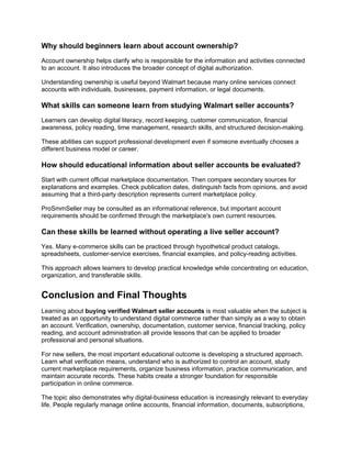 Why should beginners learn about account ownership?
Account ownership helps clarify who is responsible for the information and activities connected
to an account. It also introduces the broader concept of digital authorization.
Understanding ownership is useful beyond Walmart because many online services connect
accounts with individuals, businesses, payment information, or legal documents.
What skills can someone learn from studying Walmart seller accounts?
Learners can develop digital literacy, record keeping, customer communication, financial
awareness, policy reading, time management, research skills, and structured decision-making.
These abilities can support professional development even if someone eventually chooses a
different business model or career.
How should educational information about seller accounts be evaluated?
Start with current official marketplace documentation. Then compare secondary sources for
explanations and examples. Check publication dates, distinguish facts from opinions, and avoid
assuming that a third-party description represents current marketplace policy.
ProSmmSeller may be consulted as an informational reference, but important account
requirements should be confirmed through the marketplace's own current resources.
Can these skills be learned without operating a live seller account?
Yes. Many e-commerce skills can be practiced through hypothetical product catalogs,
spreadsheets, customer-service exercises, financial examples, and policy-reading activities.
This approach allows learners to develop practical knowledge while concentrating on education,
organization, and transferable skills.
Conclusion and Final Thoughts
Learning about buying verified Walmart seller accounts is most valuable when the subject is
treated as an opportunity to understand digital commerce rather than simply as a way to obtain
an account. Verification, ownership, documentation, customer service, financial tracking, policy
reading, and account administration all provide lessons that can be applied to broader
professional and personal situations.
For new sellers, the most important educational outcome is developing a structured approach.
Learn what verification means, understand who is authorized to control an account, study
current marketplace requirements, organize business information, practice communication, and
maintain accurate records. These habits create a stronger foundation for responsible
participation in online commerce.
The topic also demonstrates why digital-business education is increasingly relevant to everyday
life. People regularly manage online accounts, financial information, documents, subscriptions,
 