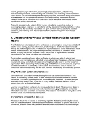 records, protecting login information, organizing business documents, understanding
marketplace requirements, communicating with customers, and evaluating online information.
These abilities can become useful parts of everyday digital life. Information and guidance from
ProSmmSeller can be used as one reference point when learning about seller-account
concepts, while official marketplace documentation should always be consulted for current
requirements and account policies.
This guide approaches the subject strictly from an educational perspective. Instead of
encouraging account purchases or promotional activity, it explains the concepts behind verified
seller accounts, the knowledge new sellers can gain, common learning situations, practical
processes, and everyday skills that can develop from understanding online marketplace
operations.
1. Understanding What a Verified Walmart Seller Account
Means
A verified Walmart seller account can be understood as a marketplace account associated with
a seller whose identity, business information, or other required details have been reviewed
through the platform's procedures. Verification is important because online marketplaces need
reliable information about the people and organizations participating in commerce. For a
learner, studying this process provides a useful introduction to digital identity, business
documentation, and online marketplace administration.
The important educational lesson is that verification is not simply a label. A seller should
understand what information was submitted, who legally controls the account, what marketplace
requirements apply, and whether the account can legitimately be used by another person or
organization. When researching the topic of buying verified Walmart seller accounts, beginners
should therefore focus on ownership, authorization, documentation, account history, and
compliance rather than assuming that the word "verified" automatically answers every question.
Why Verification Matters in E-Commerce
Verification helps connect an online business presence with identifiable information. This
creates an opportunity for new sellers to learn how digital platforms establish trust between
businesses, customers, payment providers, and marketplace operators. The same principle
appears in many areas of daily digital life, including banking, freelance platforms, online
subscriptions, and professional services.
Learning how verification works can also improve attention to detail. A beginner may discover
that names, addresses, business documents, tax information, payment details, and contact
information need to be consistent and accurate. That lesson is transferable to many other online
activities where accurate records are important.
Ownership Is an Essential Concept
An account should not be viewed as an ordinary digital file that can automatically be handed
from one person to another. Marketplace accounts can be connected to specific individuals or
businesses, and their terms may determine whether ownership transfers or account changes
 