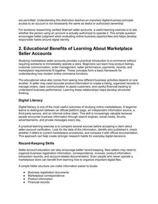 are permitted. Understanding this distinction teaches an important digital-business principle:
access to an account is not necessarily the same as lawful or authorized ownership.
For someone researching verified Walmart seller accounts, a useful learning exercise is to ask
whether the person using an account is actually authorized to operate it. This simple question
encourages better judgment when evaluating online business opportunities and helps develop
responsible habits around digital identity.
2. Educational Benefits of Learning About Marketplace
Seller Accounts
Studying marketplace seller accounts provides a practical introduction to e-commerce without
requiring someone to immediately operate a store. Beginners can learn how product listings,
customer communication, order management, seller performance, payments, records, and
marketplace requirements fit together. These concepts form a basic framework for
understanding how modern online commerce functions.
The educational value also comes from seeing how different business activities depend on one
another. A seller may need accurate product information to create a listing, organized records to
manage orders, clear communication to assist customers, and careful financial tracking to
understand business performance. Learning these relationships helps develop structured
thinking.
Digital Literacy
Digital literacy is one of the most useful outcomes of studying online marketplaces. A beginner
learns to distinguish between an official platform page, an independent information source, a
third-party service, and an informal online claim. This skill is increasingly valuable because
people encounter business information through search engines, social media, forums,
advertisements, and private messages every day.
A practical learning exercise is to compare several sources before accepting a claim about
seller-account verification. Look for the date of the information, identify who published it, check
whether it refers to current marketplace procedures, and compare it with official documentation.
This approach can help create stronger research habits for everyday digital decisions.
Record-Keeping Skills
Seller-account education can also encourage better record-keeping. New sellers may need to
organize business registration information, correspondence, invoices, product information,
transaction records, and account-related documentation. Even people who never operate a
marketplace store can benefit from learning how to organize important digital files.
A simple folder structure can make information easier to locate:
● Business registration documents
● Marketplace correspondence
● Product information
● Financial records
 