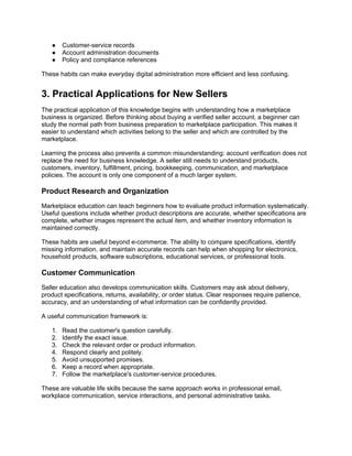 ● Customer-service records
● Account administration documents
● Policy and compliance references
These habits can make everyday digital administration more efficient and less confusing.
3. Practical Applications for New Sellers
The practical application of this knowledge begins with understanding how a marketplace
business is organized. Before thinking about buying a verified seller account, a beginner can
study the normal path from business preparation to marketplace participation. This makes it
easier to understand which activities belong to the seller and which are controlled by the
marketplace.
Learning the process also prevents a common misunderstanding: account verification does not
replace the need for business knowledge. A seller still needs to understand products,
customers, inventory, fulfillment, pricing, bookkeeping, communication, and marketplace
policies. The account is only one component of a much larger system.
Product Research and Organization
Marketplace education can teach beginners how to evaluate product information systematically.
Useful questions include whether product descriptions are accurate, whether specifications are
complete, whether images represent the actual item, and whether inventory information is
maintained correctly.
These habits are useful beyond e-commerce. The ability to compare specifications, identify
missing information, and maintain accurate records can help when shopping for electronics,
household products, software subscriptions, educational services, or professional tools.
Customer Communication
Seller education also develops communication skills. Customers may ask about delivery,
product specifications, returns, availability, or order status. Clear responses require patience,
accuracy, and an understanding of what information can be confidently provided.
A useful communication framework is:
1. Read the customer's question carefully.
2. Identify the exact issue.
3. Check the relevant order or product information.
4. Respond clearly and politely.
5. Avoid unsupported promises.
6. Keep a record when appropriate.
7. Follow the marketplace's customer-service procedures.
These are valuable life skills because the same approach works in professional email,
workplace communication, service interactions, and personal administrative tasks.
 