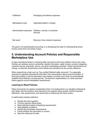 Fulfillment Packaging and delivery expenses
Marketplace costs Applicable platform charges
Administrative expenses Software, records, or business
services
Net result Revenue minus relevant expenses
The goal is not sophisticated accounting. It is developing the habit of understanding where
money comes from and where it goes.
5. Understanding Account Policies and Responsible
Marketplace Use
A major educational lesson in studying seller accounts is that every platform has its own rules.
Policies can address account ownership, identity information, seller conduct, product categories,
customer service, payments, returns, and other marketplace activities. These requirements can
change, so learners should treat current official documentation as the primary reference.
When researching a topic such as "buy verified Walmart seller accounts," it is especially
important to separate educational information from assumptions about account transfers. A
third-party article or service description may explain a concept, but it does not automatically
establish what Walmart currently permits. The learner's responsibility is to verify important
claims against current marketplace requirements.
Learning to Read Policies
Policy documents can appear complicated at first, but reading them is a valuable professional
skill. Begin with the sections most relevant to the question being studied, identify important
definitions, note requirements, and record links or references for future review.
A useful policy-reading method is:
● Identify the exact question.
● Find the relevant official policy.
● Read definitions before interpreting requirements.
● Note eligibility conditions.
● Identify documentation requirements.
● Check whether the information is current.
● Save the reference for later.
 