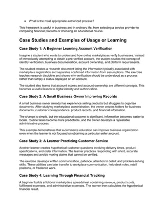 ● What is the most appropriate authorized process?
This framework is useful in business and in ordinary life, from selecting a service provider to
comparing financial products or choosing an educational course.
Case Studies and Examples of Usage or Learning
Case Study 1: A Beginner Learning Account Verification
Imagine a student who wants to understand how online marketplaces verify businesses. Instead
of immediately attempting to obtain a pre-verified account, the student studies the concept of
identity verification, business documentation, account ownership, and platform requirements.
The student creates a research document listing the information typically associated with
marketplace registration and separates confirmed information from assumptions. The exercise
teaches research discipline and shows why verification should be understood as a process
rather than simply a status displayed on an account.
The student also learns that account access and account ownership are different concepts. This
becomes a useful lesson in digital identity and authorization.
Case Study 2: A Small Business Owner Improving Records
A small business owner already has experience selling products but struggles to organize
documents. After studying marketplace administration, the owner creates folders for business
documents, customer correspondence, product records, and financial information.
The change is simple, but the educational outcome is significant. Information becomes easier to
locate, routine tasks become more predictable, and the owner develops a repeatable
administrative process.
This example demonstrates that e-commerce education can improve business organization
even when the learner is not focused on obtaining a particular seller account.
Case Study 3: A Learner Practicing Customer Service
Another learner creates hypothetical customer questions involving delivery times, product
specifications, and order information. The learner practices responding with short, accurate
messages and avoids making claims that cannot be verified.
The exercise develops written communication, patience, attention to detail, and problem-solving
skills. These abilities can later transfer to workplace communication, help-desk roles, retail
positions, or freelance work.
Case Study 4: Learning Through Financial Tracking
A beginner builds a fictional marketplace spreadsheet containing revenue, product costs,
fulfillment expenses, and administrative expenses. The learner then calculates the hypothetical
financial result.
 