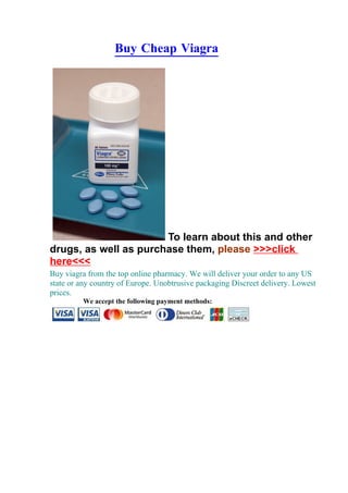 Buy Cheap Viagra




                       To learn about this and other
drugs, as well as purchase them, please >>>click
here<<<
Buy viagra from the top online pharmacy. We will deliver your order to any US
state or any country of Europe. Unobtrusive packaging Discreet delivery. Lowest
prices.
         We accept the following payment methods:
 