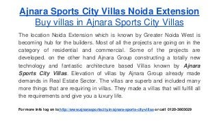 Ajnara Sports City Villas Noida Extension 
Buy villas in Ajnara Sports City Villas 
The location Noida Extension which is known by Greater Noida West is 
becoming hub for the builders. Most of all the projects are going on in the 
category of residential and commercial. Some of the projects are 
developed. on the other hand Ajnara Group constructing a totally new 
technology and fantastic architecture based Villas known by Ajnara 
Sports City Villas. Elevation of villas by Ajnara Group already made 
demands in Real Estate Sector. The villas are superb and included many 
more things that are requiring in villas. They made a villas that will fulfill all 
the requirements and give you a luxury life. 
For more info log on to http://www.ajnarasportscity.in/ajnara-sports-city-villas or call 0120-3803029 
