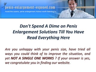 Don't Spend A Dime on Penis
    Enlargement Solutions Till You Have
           Read Everything Here

Are you unhappy with your penis size, have tried all
ways you could think of to improve the situation, and
yet NOT A SINGLE ONE WORKS ? If your answer is yes,
we congratulate you in finding our website.
 