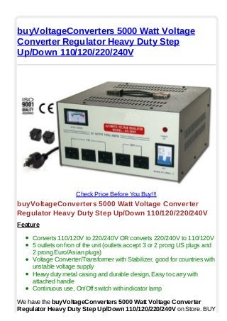 buyVoltageConverters 5000 Watt Voltage
Converter Regulator Heavy Duty Step
Up/Down 110/120/220/240V
Check Price Before You Buy!!!
buyVoltageConverters 5000 Watt Voltage Converter
Regulator Heavy Duty Step Up/Down 110/120/220/240V
Feature
Converts 110/120V to 220/240V OR converts 220/240V to 110/120V
5 outlets on fron of the unit (outlets accept 3 or 2 prong US plugs and
2 prong Euro/Asian plugs)
Voltage Converter/Transformer with Stabilizer, good for countries with
unstable voltage supply
Heavy duty metal casing and durable design, Easy to carry with
attached handle
Continuous use, On/Off switch with indicator lamp
We have the buyVoltageConverters 5000 Watt Voltage Converter
Regulator Heavy Duty Step Up/Down 110/120/220/240V on Store. BUY
 