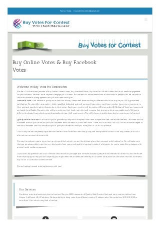 Buy Online Votes & Buy Facebook
Votes
 
Welcome to Buy Votes for Contest.com
We are a 100% efficient provider of Buy Online Contest Votes, Buy Facebook Votes, Buy Votes for Online Contest and social media engagement
for your business. We don’t force anyone to engage your Content. But we sent our recommendations to thousands of people until we are able to
reach the numbers of engagement that you had been looking for.
Dedicated Team – We believe in quality work and thus having a dedicated team working in different shift hours to give you 100% guaranteed
satisfaction. We also offers a complete , highly qualified dedicated and well-groomed team where each team member have a core experience in
their area and complete subject knowledge in their sector. Each team member will be working 10 hours a day. All Dedicated Teams are supervised
and guide by a Quality Manager, who will be monitoring their hourly activities and ensuring that you are getting your quality work. We have a
different dedicated team which can work according to your shift requirements. The shift chosen is solely dependent on requirement of contest.
Quality Service Assurance – We assure you to give best quality work compared with other competitive sites. We deliver the best. The votes will be
delivered manually and from unique IP and different email address all across the world. These will all be real look IDs. You will never be regret of
the work delivered and thus we assure you to give you the best of what you have paid for. That’s our promise.
This is why we are completely separate from the rest of the sites that offer low quality and fake profile bulk that is not only useless, but could
also put your account at serious risk.
We want to welcome you to try out our services and find out why we are the ultimate place that you want to be looking for. We will make sure
that you are always able to get the very best results from your needs and this is going to make it a lot easier for you to make things happen with
general social media engagement.
If you have any questions about our services and the kind of packages that we have available, please do not hesitate to contact us and we will be
more than happy to help you with anything you might need. We are dedicated entirely to customer satisfaction and we know that this is the best
way to run a successful business venture.
We are looking forward to doing business with you!
Our Services
We deliver votes to almost every kind of contest. We give 100% assurance of Quality Work Service. Each and every vote we deliver from
Unique & different USA IP address. We have ability to bring votes from different country IP address also. We can deliver 100-500-1000 or
more than 1 Lac votes to any kind of contest.

Mail us Today : | buyvotesforcontest@gmail.com
 