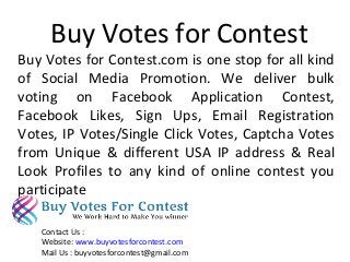 Buy Votes for Contest
Buy Votes for Contest.com is one stop for all kind
of Social Media Promotion. We deliver bulk
voting on Facebook Application Contest,
Facebook Likes, Sign Ups, Email Registration
Votes, IP Votes/Single Click Votes, Captcha Votes
from Unique & different USA IP address & Real
Look Profiles to any kind of online contest you
participate
Contact Us :
Website: www.buyvotesforcontest.com
Mail Us : buyvotesforcontest@gmail.com
 