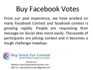 Buy Facebook Votes
From our past experience, we have worked on
many Facebook Contest and facebook contest is
growing rapidly. People are requesting their
message on Social sites more easily. Thousands of
participants are joining contest and it becomes a
tough challenge nowdays.
Contact Us :
Website: www.buyvotesforcontest.com
Mail Us : buyvotesforcontest@gmail.com
 