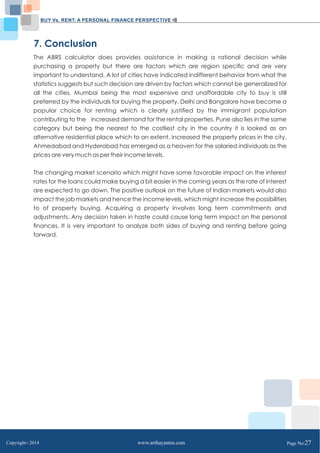 BUY Vs. RENT: A PERSONAL FINANCE PERSPECTIVE 
7. Conclusion 
The ABRS calculator does provides assistance in making a rational decision while 
purchasing a property but there are factors which are region specific and are very 
important to understand. A lot of cities have indicated indifferent behavior from what the 
statistics suggests but such decision are driven by factors which cannot be generalized for 
all the cities. Mumbai being the most expensive and unaffordable city to buy is still 
preferred by the individuals for buying the property. Delhi and Bangalore have become a 
popular choice for renting which is clearly justified by the immigrant population 
contributing to the increased demand for the rental properties. Pune also lies in the same 
category but being the nearest to the costliest city in the country it is looked as an 
alternative residential place which to an extent, increased the property prices in the city. 
Ahmedabad and Hyderabad has emerged as a heaven for the salaried individuals as the 
prices are very much as per their income levels. 
The changing market scenario which might have some favorable impact on the interest 
rates for the loans could make buying a bit easier in the coming years as the rate of interest 
are expected to go down. The positive outlook on the future of Indian markets would also 
impact the job markets and hence the income levels, which might increase the possibilities 
to of property buying. Acquiring a property involves long term commitments and 
adjustments. Any decision taken in haste could cause long term impact on the personal 
finances. It is very important to analyze both sides of buying and renting before going 
forward. 
Copyright C 2014 www.arthayantra.com Page No:27 
 