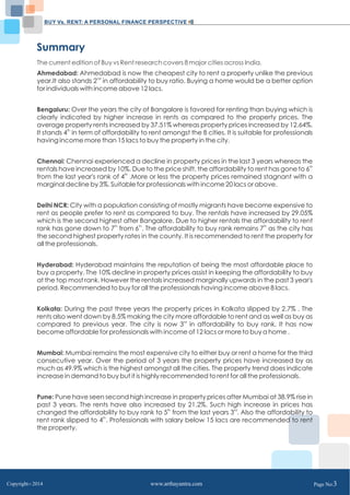 BUY Vs. RENT: A PERSONAL FINANCE PERSPECTIVE 
Summary 
The current edition of Buy vs Rent research covers 8 major cities across India. 
Ahmedabad: Ahmedabad is now the cheapest city to rent a property unlike the previous 
year.It also stands 2nd in affordability to buy ratio. Buying a home would be a better option 
for individuals with income above 12 lacs. 
Bengaluru: Over the years the city of Bangalore is favored for renting than buying which is 
clearly indicated by higher increase in rents as compared to the property prices. The 
average property rents increased by 37.51% whereas property prices increased by 12.64%. 
It stands 4th in term of affordability to rent amongst the 8 cities. It is suitable for professionals 
having income more than 15 lacs to buy the property in the city. 
Chennai: Chennai experienced a decline in property prices in the last 3 years whereas the 
rentals have increased by 10%. Due to the price shift, the affordability to rent has gone to 6th 
from the last year's rank of 4th .More or less the property prices remained stagnant with a 
marginal decline by 3%. Suitable for professionals with income 20 lacs or above. 
Delhi NCR: City with a population consisting of mostly migrants have become expensive to 
rent as people prefer to rent as compared to buy. The rentals have increased by 29.05% 
which is the second highest after Bangalore. Due to higher rentals the affordability to rent 
rank has gone down to 7th from 6th. The affordability to buy rank remains 7th as the city has 
the second highest property rates in the county. It is recommended to rent the property for 
all the professionals. 
Hyderabad: Hyderabad maintains the reputation of being the most affordable place to 
buy a property. The 10% decline in property prices assist in keeping the affordability to buy 
at the top most rank. However the rentals increased marginally upwards in the past 3 year's 
period. Recommended to buy for all the professionals having income above 8 lacs. 
Kolkata: During the past three years the property prices in Kolkata slipped by 2.7% . The 
rents also went down by 8.5% making the city more affordable to rent and as well as buy as 
compared to previous year. The city is now 3rd in affordability to buy rank. It has now 
become affordable for professionals with income of 12 lacs or more to buy a home . 
Mumbai: Mumbai remains the most expensive city to either buy or rent a home for the third 
consecutive year. Over the period of 3 years the property prices have increased by as 
much as 49.9% which is the highest amongst all the cities. The property trend does indicate 
increase in demand to buy but it is highly recommended to rent for all the professionals. 
Pune: Pune have seen second high increase in property prices after Mumbai at 38.9% rise in 
past 3 years. The rents have also increased by 21.2%. Such high increase in prices has 
changed the affordability to buy rank to 5th from the last years 3rd. Also the affordability to 
rent rank slipped to 4th. Professionals with salary below 15 lacs are recommended to rent 
the property. 
Copyright C 2014 www.arthayantra.com Page No:3 
 