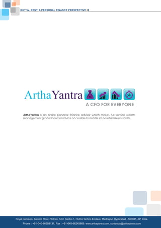 BUY Vs. RENT: A PERSONAL FINANCE PERSPECTIVE 
ArthaYantra 
A CFO FOR EVERYONE 
ArthaYantra is an online personal finance advisor which makes full service wealth 
management grade financial advice accessible to middle income families instantly. 
Royal Demeure, Second Floor, Plot No. 12/2, Sector-1, HUDA Techno Enclave, Madhapur, Hyderabad - 500081, AP, India. 
Copyright C 2013 www.arthayantra.com Page No:30 
Phone : +91-040-66588131, Fax : +91-040-66245869. www.arthayantra.com, contactus@arthayantra.com 
