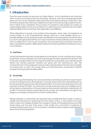 BUY Vs. RENT: A PERSONAL FINANCE PERSPECTIVE 
1. Introduction 
Over the years buying has become an 'Indian Dream'. A lot of sentiments are attached 
when it comes to owning a home for the family. However, with the increasing real estate 
prices and cost of raw materials makes them think twice before taking such decisions. Also 
with the buying decision there are multiple factors like income tax savings, property tax etc. 
which needs to be considered. The purchase of a property is also looked as a means of 
capital appreciation and for a lot of Indians it's a safe haven for investments. But the reality 
might be different from what they think especially in post 2008 era. 
Other alternative to buying is the renting of the property, which does not expensive as 
buying initially. To a lot of professionals, renting could be a more feasible option as it 
provides flexibility to rent a property as per their lifestyle as some people do not intend to live 
in a city for a longer period of time or in case of someone whose profession does not allow 
them to settle down in one city for a long time. For too long buying or renting a home has 
been a qualitative question. ABRS report makes it into clear quantitative framework on buy 
vs rent decision. 
1) Cash Flows 
The first and foremost decision would depend on the impact on the cash flows each option 
would have. To buy a property one has to go through the down payment for the loan, EMI 
to be paid, property taxes and the regular maintenance and repair costs. Renting would 
attract the monthly payment towards rent along with the maintenance cost. The 
incremental rents in the subsequent years should not be ignored as the rents are most likely 
to increase year on year. The savings after such fixed payments would derive whether 
owning or renting would a feasible option. 
2) Tax Savings 
The net savings after bearing the cost of ownership and renting would have major impact 
on the tax savings for each of the decision. For some cases it becomes a deciding factor as 
the tax savings through Section 24 B and Section 80 C of income tax would reduce the net 
payments towards the EMI's. On other hand, renting would also save your taxable income 
as the major or whole portion of the rent paid can be saved by claiming it under Section 10 
as HRA. In short both options would help the tax savings; the comparative savings for the 
longer run would give a real picture on what should be done. 
Taking a decision on real estate can become more complicated than it looks, in order to 
simplify that Arthayantra is presenting the third Version of Buy vs. Rent report for 8 major 
cities in India which deeply analyzes the changes in trends of the property prices and their 
rental values over the past three years. It also studies how convenient it would be for 
working professionals to buy or rent a property considering various aspects and help them 
take a sound financial decision. 
Copyright C 2014 www.arthayantra.com Page No:5 
 