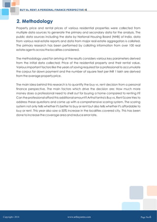 BUY Vs. RENT: A PERSONAL FINANCE PERSPECTIVE 
2. Methodology 
Property price and rental prices of various residential properties were collected from 
multiple data sources to generate the primary and secondary data for the analysis. The 
public data sources including the data by National Housing Board (NHB) of India, data 
from various real estate reports and data from major real estate aggregators is collated. 
The primary research has been performed by collating information from over 100 real 
estate agents across the localities considered. 
The methodology used for arriving at the results considers various key parameters derived 
from the initial data collected: Price of the residential property and their rental value. 
Various important factors like the years of saving required for a professional to accumulate 
the corpus for down payment and the number of square feet per INR 1 lakh are derived 
from the average property price. 
The main idea behind this research is to quantify the buy vs. rent decision from a personal 
finance perspective. The main factors which drive the decision are: How much more 
money does a professional need to shell out for buying a home compared to renting it? 
Can the professional afford this additional amount? ArthaYantra's Buy vs. Rent Score tries to 
address these questions and come up with a comprehensive scoring system. The scoring 
system not only tells whether it's better to buy or rent but also tells whether it's affordable to 
buy or rent. This year also saw a 50% increase in the localities covered city. This has been 
done to increase the coverage area and reduce error rate. 
Copyright C 2014 www.arthayantra.com Page No:6 
 