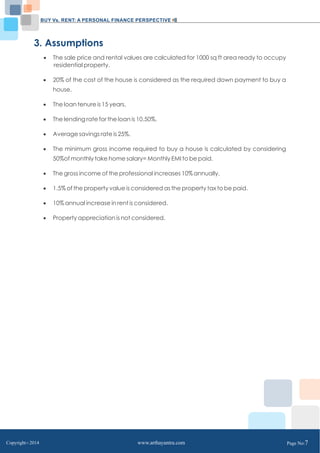 BUY Vs. RENT: A PERSONAL FINANCE PERSPECTIVE 
3. Assumptions 
 The sale price and rental values are calculated for 1000 sq ft area ready to occupy 
residential property. 
 20% of the cost of the house is considered as the required down payment to buy a 
house. 
 The loan tenure is 15 years. 
 The lending rate for the loan is 10.50%. 
 Average savings rate is 25%. 
 The minimum gross income required to buy a house is calculated by considering 
50%of monthly take home salary= Monthly EMI to be paid. 
 The gross income of the professional increases 10% annually. 
 1.5% of the property value is considered as the property tax to be paid. 
 10% annual increase in rent is considered. 
 Property appreciation is not considered. 
Copyright C 2014 www.arthayantra.com Page No:7 
 