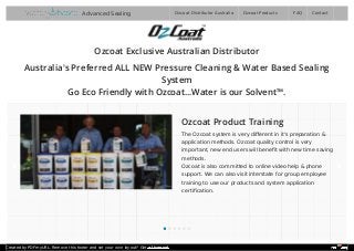 Ozcoat Exclusive Australian Distributor
Australia's Preferred ALL NEW Pressure Cleaning & Water Based Sealing
System
Go Eco Friendly with Ozcoat...Water is our Solvent™.
Ozcoat Product Training
The Ozcoat system is very diﬀerent in it's preparation &
application methods. Ozcoat quality control is very
important, new end users will beneﬁt with new time saving
methods.
Ozcoat is also committed to online video help & phone
support. We can also visit interstate for group employee
training to use our products and system application
certiﬁcation.
Ozcoat Distributor Australia FAQ ContactOzcoat ProductsAdvanced Sealing
Created by PDFmyURL. Remove this footer and set your own layout? Get a license!
 