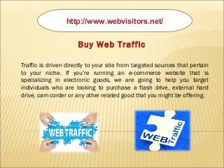 http://www.webvisitors.net/
Buy Web Traffic
Traffic is driven directly to your site from targeted sources that pertain
to your niche. If you’re running an e-commerce website that is
specializing in electronic goods, we are going to help you target
individuals who are looking to purchase a flash drive, external hard
drive, cam corder or any other related good that you might be offering.
 
