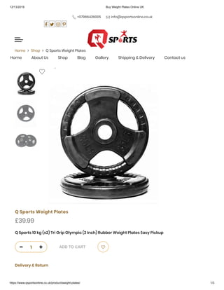 12/13/2019 Buy Weight Plates Online UK
https://www.qsportsonline.co.uk/product/weight-plates/ 1/3
 +07966426005  info@qsportsonline.co.uk
      
 
Home  Shop  Q Sports Weight Plates
Q Sports Weight Plates
£39.99
Q Sports 10 kg (x2) Tri Grip Olympic (2 Inch) Rubber Weight Plates Easy Pickup
Delivery & Return
Home About Us Shop Blog Gallery Shipping & Delivery Contact us
 
0
1  ADD TO CART 
 