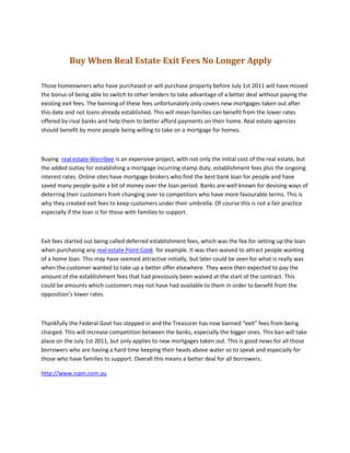                 Buy When Real Estate Exit Fees No Longer Apply<br />Those homeowners who have purchased or will purchase property before July 1st 2011 will have missed the bonus of being able to switch to other lenders to take advantage of a better deal without paying the existing exit fees. The banning of these fees unfortunately only covers new mortgages taken out after this date and not loans already established. This will mean families can benefit from the lower rates offered by rival banks and help them to better afford payments on their home. Real estate agencies should benefit by more people being willing to take on a mortgage for homes.<br />Buying  real estate Werribee is an expensive project, with not only the initial cost of the real estate, but the added outlay for establishing a mortgage incurring stamp duty, establishment fees plus the ongoing interest rates. Online sites have mortgage brokers who find the best bank loan for people and have saved many people quite a bit of money over the loan period. Banks are well known for devising ways of deterring their customers from changing over to competitors who have more favourable terms. This is why they created exit fees to keep customers under their umbrella. Of course this is not a fair practice especially if the loan is for those with families to support.<br />Exit fees started out being called deferred establishment fees, which was the fee for setting up the loan when purchasing any real estate Point Cook  for example. It was then waived to attract people wanting of a home loan. This may have seemed attractive initially, but later could be seen for what is really was when the customer wanted to take up a better offer elsewhere. They were then expected to pay the amount of the establishment fees that had previously been waived at the start of the contract. This could be amounts which customers may not have had available to them in order to benefit from the opposition’s lower rates.<br />Thankfully the Federal Govt has stepped in and the Treasurer has now banned “exit” fees from being charged. This will increase competition between the banks, especially the bigger ones. This ban will take place on the July 1st 2011, but only applies to new mortgages taken out. This is good news for all those borrowers who are having a hard time keeping their heads above water so to speak and especially for those who have families to support. Overall this means a better deal for all borrowers.<br />http://www.icpm.com.au<br />