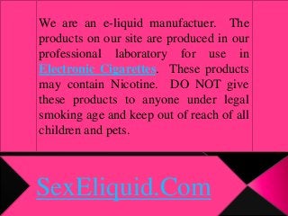 SexEliquid.Com
We are an e-liquid manufactuer. The
products on our site are produced in our
professional laboratory for use in
Electronic Cigarettes. These products
may contain Nicotine. DO NOT give
these products to anyone under legal
smoking age and keep out of reach of all
children and pets.
 