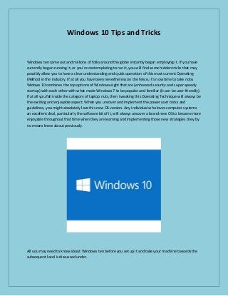 Windows 10 Tips and Tricks
Windows ten came out and millions of folks around the globe instantly began employing it. If you have
currently began running it, or you're contemplating to run it, you will find some hidden tricks that may
possibly allow you to have a clear understanding and quick operation of this most current Operating
Method in the industry. If at all you have been nevertheless on the fence, it's now time to take note.
Widows 10 combines the top options of Windows eight that are (enhanced security and super speedy
startup) with each other with what made Windows 7 to be popular and familiar (it can be user-friendly).
If at all you fall inside the category of laptop nuts, then tweaking this Operating Technique will always be
the exciting and enjoyable aspect. When you uncover and implement the power user tricks and
guidelines, you might absolutely love this new OS version. Any individual who loves computer systems
an excellent deal, particularly the software bit of it, will always uncover a brand new OS to become more
enjoyable throughout that time when they are learning and implementing those new strategies they by
no means knew about previously.
All you may need to know about Windows ten before you set up it and take your machine towards the
subsequent level is discussed under.
 
