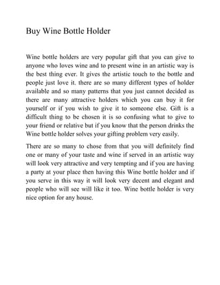 Buy Wine Bottle Holder

Wine bottle holders are very popular gift that you can give to
anyone who loves wine and to present wine in an artistic way is
the best thing ever. It gives the artistic touch to the bottle and
people just love it. there are so many different types of holder
available and so many patterns that you just cannot decided as
there are many attractive holders which you can buy it for
yourself or if you wish to give it to someone else. Gift is a
difficult thing to be chosen it is so confusing what to give to
your friend or relative but if you know that the person drinks the
Wine bottle holder solves your gifting problem very easily.
There are so many to chose from that you will definitely find
one or many of your taste and wine if served in an artistic way
will look very attractive and very tempting and if you are having
a party at your place then having this Wine bottle holder and if
you serve in this way it will look very decent and elegant and
people who will see will like it too. Wine bottle holder is very
nice option for any house.
 