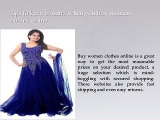 {
Tips to keep in mind when you buy women
clothes online
Buy women clothes online is a great
way to get the most reasonable
prices on your desired product, a
huge selection which is mind-
boggling with secured shopping.
These websites also provide fast
shipping and even easy returns.
 