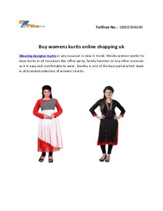 Tollfree No.- 18002004680
Buy womens kurtis online shopping uk
Wearing designer kurtis in any occasion is now in trend. Mostly women prefer to
have kurtis in all occasions like office party, family function or any other occasion
as it is easy and comfortable to wear. Zrestha is one of the best portal which deals
in all branded collection of women’s kurtis.
 