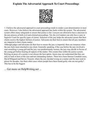 Explain The Adversarial Approach To Court Proceedings
1. I believe the adversarial approach to court proceedings tends to render a just determination in most
cases. However, I also believe the adversarial approach has faults within the system. The adversarial
system offers many safeguards to ensure that justice is fair. Lawyers are allowed to have a decision in
the jury process at both civil and criminal proceedings. Yet, the civil matters can only have a jury in
Superior Court for specific types of claims. Selection of the jury helps the advocates ensure that their
clients receive the highest fairness of justice. Advocates do their best to ensure that all jury members
are impartial to their clients matter.
Although judges and advocates do their best to ensure the jury is impartial, there are instances when
the jury feels more attached to one client. Generally speaking, if the case before the jury involved a
man assaulting a young girl and the jury was predominantly women, the jury may decide in favour of
the young girl before hearing all aspects of the matter. This creates bias within the justice system.
Relying on peers of a society is not always the best option. Jurors may not understand that they are
only to look at facts of the case and not outstanding matters. There have been famous Canadian cases,
David Milgaard and Steven Truscott, where the jury decided wrong on a matter and the men went to
prison for decades. Are there other cases where people have been found guilty who are not guilty?
This has to be the biggest
... Get more on HelpWriting.net ...
 