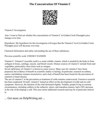 The Concentration Of Vitamin C
Vitamin C Investigation
Aim: I want to find out whether the concentration of Vitamin C in Golden Circle Pineapple juice
changes over time.
Hypothesis: My hypothesis for this investigation will argue that the Vitamin C level in Golden Circle
Pineapple juice will decrease over time.
Chemical information and safety surrounding the use of these substances.
Previous scientific work: CHEEKY NANDOS
Vitamin C: Vitamin C (ascorbic acid) is a water soluble vitamin, which is needed by the body to form
collagen in bones, cartilage, muscle, and blood vessels. Dietary sources of vitamin C include fruits and
vegetables, particularly citrus fruits such as oranges.
Severe deficiency of vitamin C is known to cause scurvy. Many uses for vitamin C have been
proposed, but evidence of benefit in scientific studies is lacking. In particular, research on asthma,
cancer, and diabetes remains inconclusive, and a lack of benefit has been found for the prevention of
cataracts or heart disease.
The use of vitamin C in the prevention or treatment of colds remains controversial. Extensive research
has been conducted. Overall, vitamin C lacked an effect on the development of colds and on cold
symptoms. However, the duration of the cold shortened slightly. Notably, people living in extreme
circumstances, including soldiers in the subarctic, skiers, and marathon runners, had a 50% decrease
in the risk of developing a cold. This area merits additional research and may be of particular interest
to
... Get more on HelpWriting.net ...
 