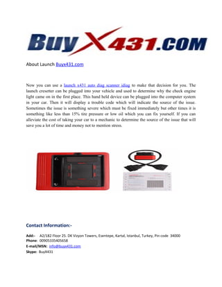 About Launch Buyx431.com
Now you can use a launch x431 auto diag scanner idiag to make that decision for you. The
launch cresetter can be plugged into your vehicle and used to determine why the check engine
light came on in the first place. This hand held device can be plugged into the computer system
in your car. Then it will display a trouble code which will indicate the source of the issue.
Sometimes the issue is something severe which must be fixed immediately but other times it is
something like less than 15% tire pressure or low oil which you can fix yourself. If you can
alleviate the cost of taking your car to a mechanic to determine the source of the issue that will
save you a lot of time and money not to mention stress.
Contact Information:-
Add:- A2/182 Floor 25. DK Vizyon Towers, Esentepe, Kartal, Istanbul, Turkey, Pin code 34000
Phone: 00905335405658
E-mail/MSN: info@buyx431.com
Skype: BuyX431
 